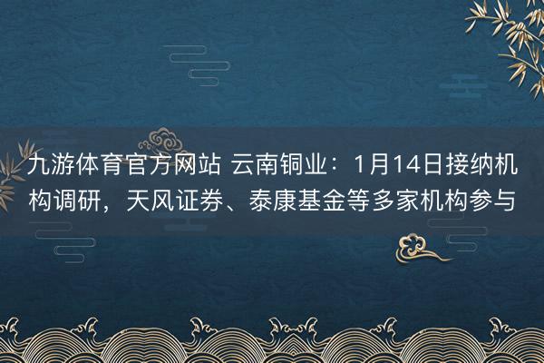九游体育官方网站 云南铜业：1月14日接纳机构调研，天风证券、泰康基金等多家机构参与