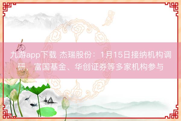 九游app下载 杰瑞股份：1月15日接纳机构调研，富国基金、华创证券等多家机构参与