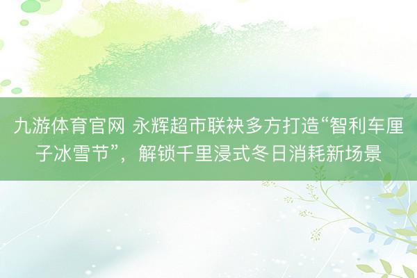 九游体育官网 永辉超市联袂多方打造“智利车厘子冰雪节”，解锁千里浸式冬日消耗新场景
