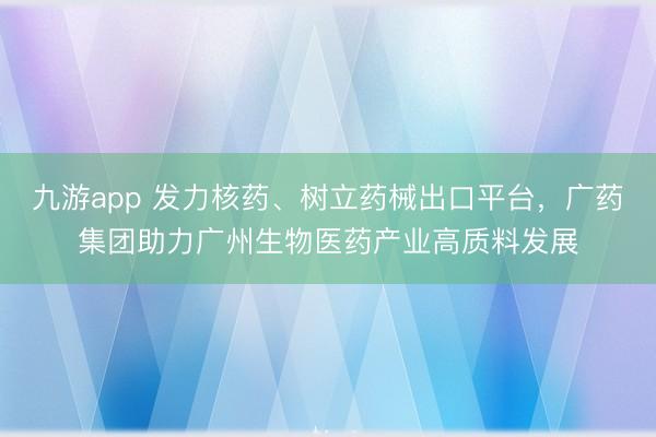 九游app 发力核药、树立药械出口平台,广药集团助力广州生物医药产业高质料发展