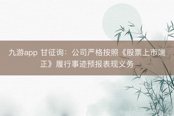 九游app 甘征询:公司严格按照《股票上市端正》履行事迹预报表现义务