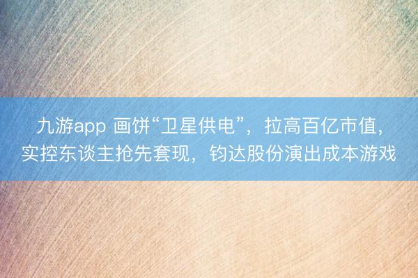 九游app 画饼“卫星供电”,拉高百亿市值,实控东谈主抢先套现,钧达股份演出成本游戏