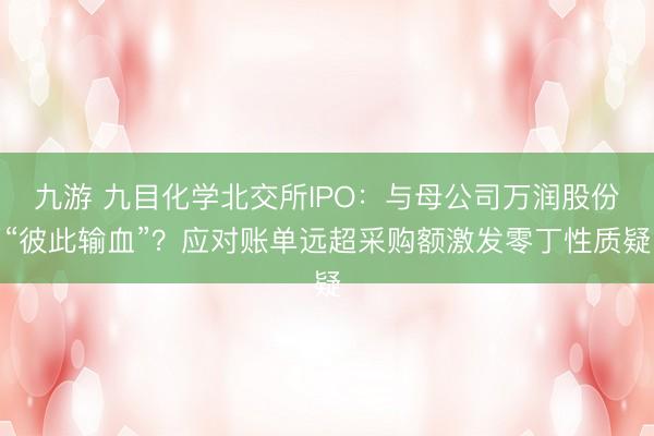 九游 九目化学北交所IPO：与母公司万润股份“彼此输血”？应对账单远超采购额激发零丁性质疑