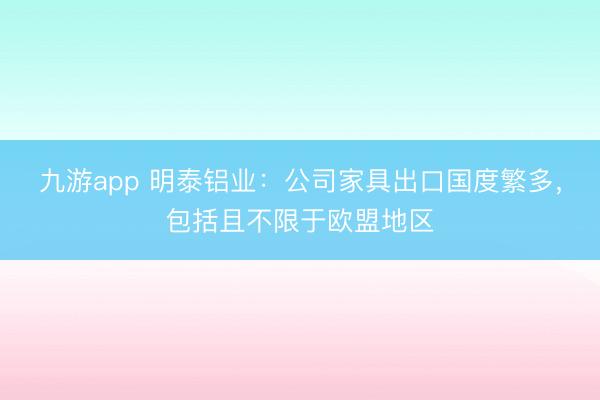 九游app 明泰铝业:公司家具出口国度繁多,包括且不限于欧盟地区