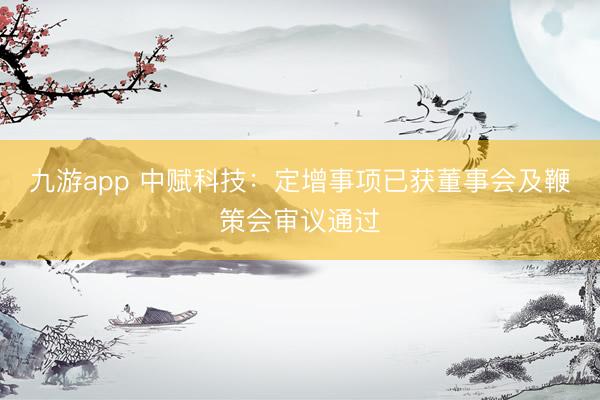 九游app 中赋科技：定增事项已获董事会及鞭策会审议通过