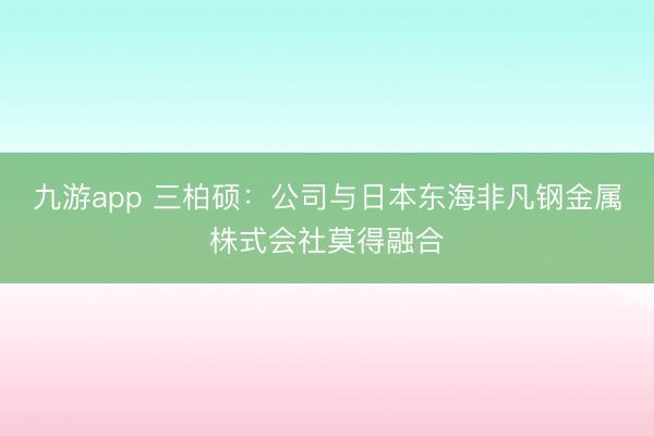 九游app 三柏硕：公司与日本东海非凡钢金属株式会社莫得融合