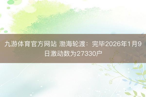 九游体育官方网站 渤海轮渡：完毕2026年1月9日激动数为27330户
