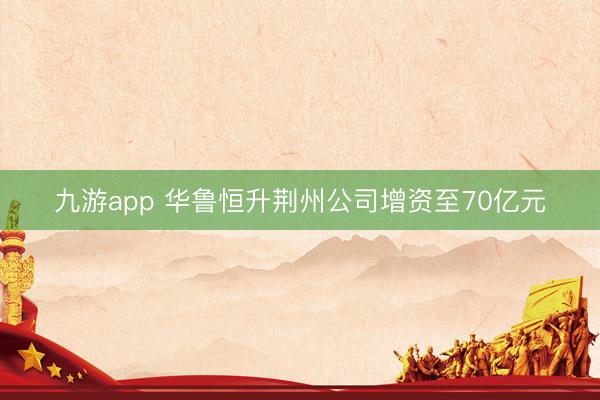 九游app 华鲁恒升荆州公司增资至70亿元