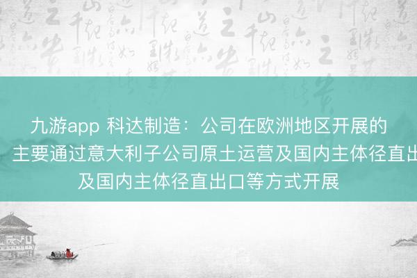 九游app 科达制造：公司在欧洲地区开展的陶瓷机械业务，主要通过意大利子公司原土运营及国内主体径直出口等方式开展