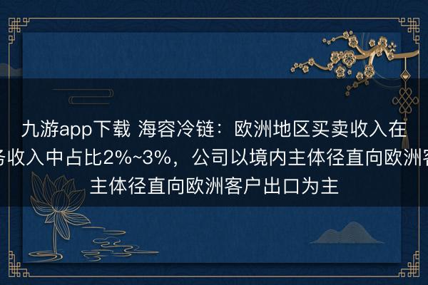 九游app下载 海容冷链:欧洲地区买卖收入在公司主买卖务收入中占比2%~3%,公司以境内主体径直向欧洲客户出口为主