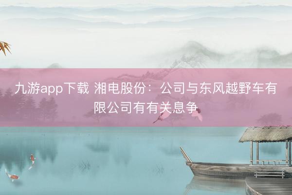 九游app下载 湘电股份：公司与东风越野车有限公司有有关息争