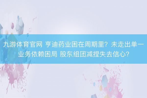 九游体育官网 亨迪药业困在周期里?未走出单一业务依赖困局 股东组团减捏失去信心?