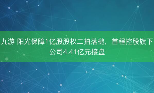 九游 阳光保障1亿股股权二拍落槌，首程控股旗下公司4.41亿元接盘