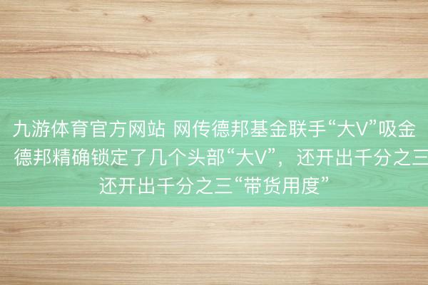 九游体育官方网站 网传德邦基金联手“大V”吸金基民120亿：德邦精确锁定了几个头部“大V”，还开出千分之三“带货用度”