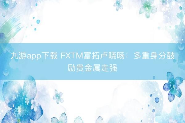 九游app下载 FXTM富拓卢晓旸：多重身分鼓励贵金属走强