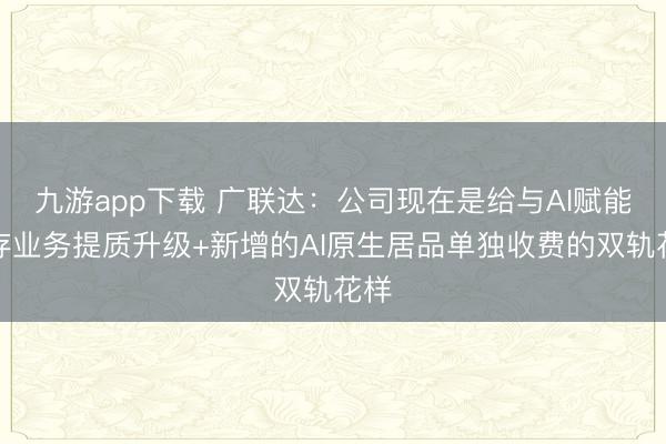九游app下载 广联达：公司现在是给与AI赋能现存业务提质升级+新增的AI原生居品单独收费的双轨花样