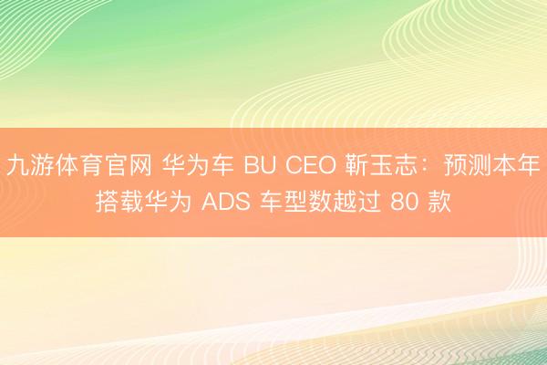 九游体育官网 华为车 BU CEO 靳玉志：预测本年搭载华为 ADS 车型数越过 80 款