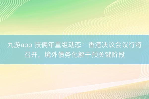 九游app 技俩年重组动态：香港决议会议行将召开，境外债务化解干预关键阶段