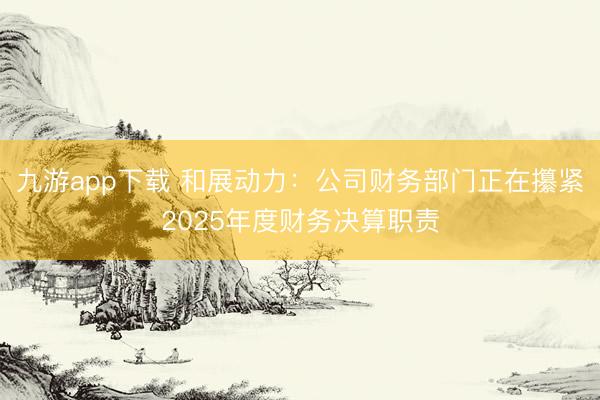 九游app下载 和展动力:公司财务部门正在攥紧2025年度财务决算职责