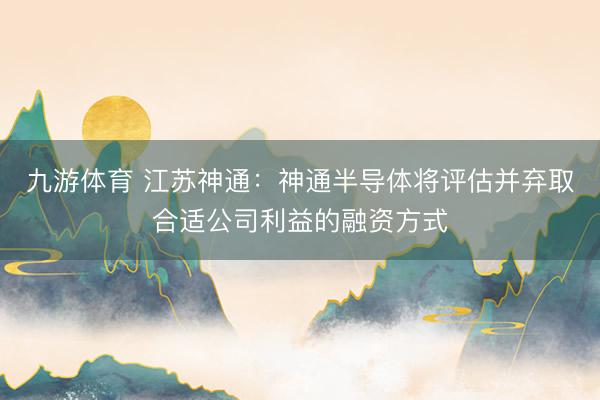 九游体育 江苏神通:神通半导体将评估并弃取合适公司利益的融资方式