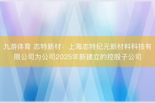 九游体育 志特新材:上海志特纪元新材料科技有限公司为公司2025年新建立的控股子公司