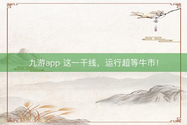 九游app 这一干线,运行超等牛市!