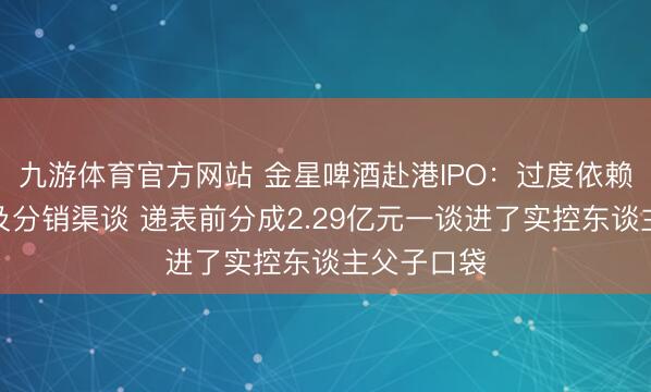 九游体育官方网站 金星啤酒赴港IPO：过度依赖单一品类及分销渠谈 递表前分成2.29亿元一谈进了实控东谈主父子口袋