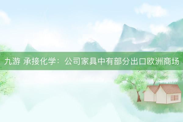 九游 承接化学:公司家具中有部分出口欧洲商场