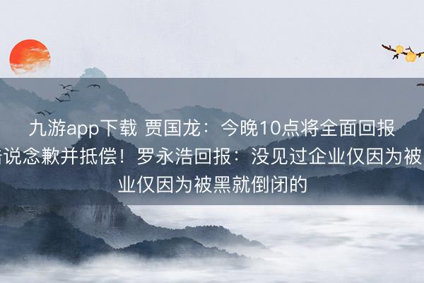 九游app下载 贾国龙:今晚10点将全面回报,请罗永浩说念歉并抵偿!罗永浩回报:没见过企业仅因为被黑就倒闭的