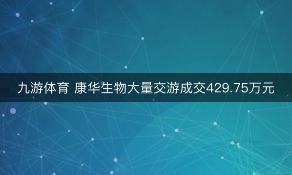 九游体育 康华生物大量交游成交429.75万元