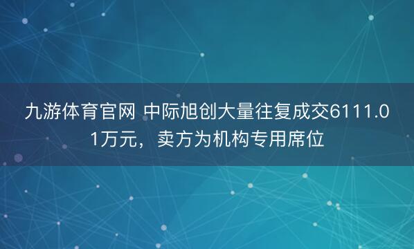 九游体育官网 中际旭创大量往复成交6111.01万元，卖方为机构专用席位