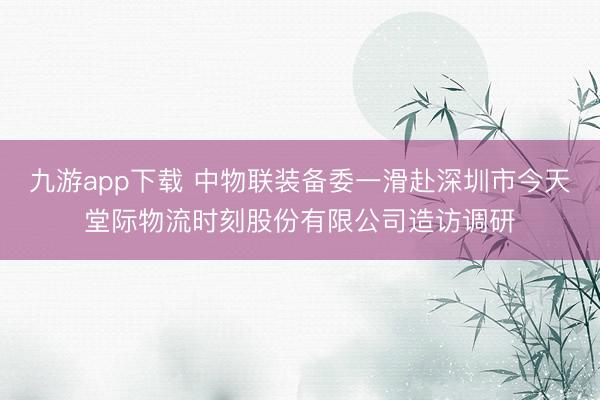 九游app下载 中物联装备委一滑赴深圳市今天堂际物流时刻股份有限公司造访调研