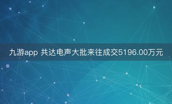 九游app 共达电声大批来往成交5196.00万元