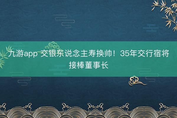 九游app 交银东说念主寿换帅！35年交行宿将接棒董事长
