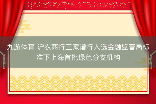 九游体育 沪农商行三家谱行入选金融监管局标准下上海首批绿色分支机构