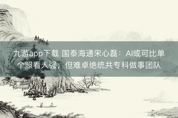 九游app下载 国泰海通宋心磊:AI或可比单个照看人强,但难卓绝统共专科做事团队