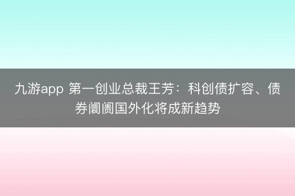 九游app 第一创业总裁王芳：科创债扩容、债券阛阓国外化将成新趋势