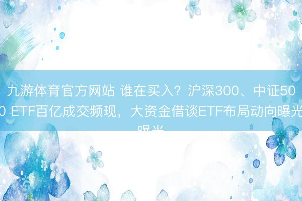九游体育官方网站 谁在买入?沪深300、中证500 ETF百亿成交频现,大资金借谈ETF布局动向曝光