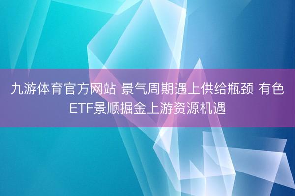 九游体育官方网站 景气周期遇上供给瓶颈 有色ETF景顺掘金上游资源机遇