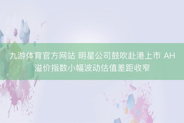 九游体育官方网站 明星公司鼓吹赴港上市 AH溢价指数小幅波动估值差距收窄