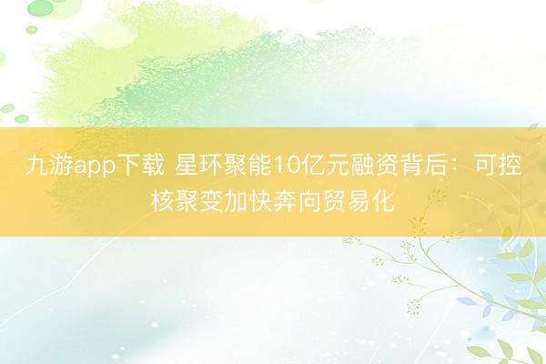九游app下载 星环聚能10亿元融资背后:可控核聚变加快奔向贸易化