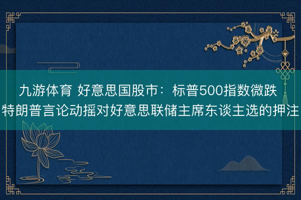 九游体育 好意思国股市：标普500指数微跌 特朗普言论动摇对好意思联储主席东谈主选的押注