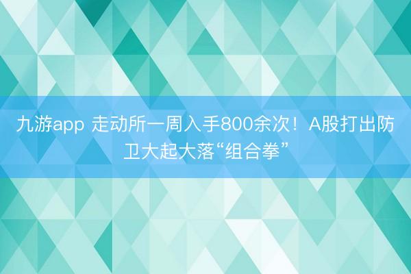 九游app 走动所一周入手800余次！A股打出防卫大起大落“组合拳”