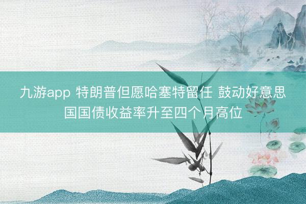 九游app 特朗普但愿哈塞特留任 鼓动好意思国国债收益率升至四个月高位