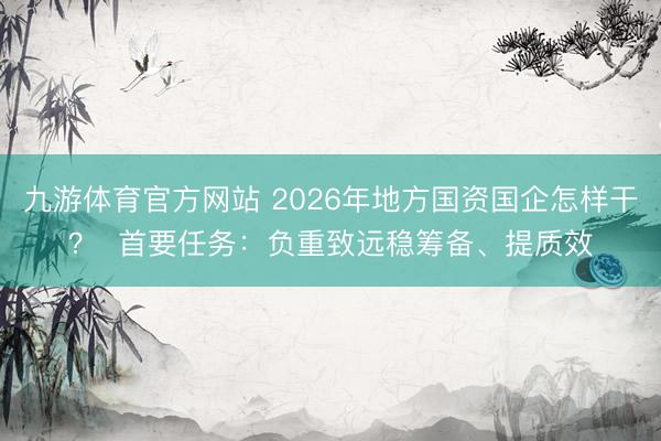 九游体育官方网站 2026年地方国资国企怎样干？  首要任务：负重致远稳筹备、提质效