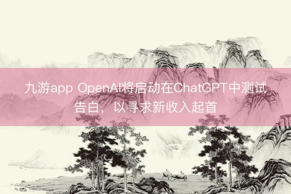 九游app OpenAI将启动在ChatGPT中测试告白，以寻求新收入起首