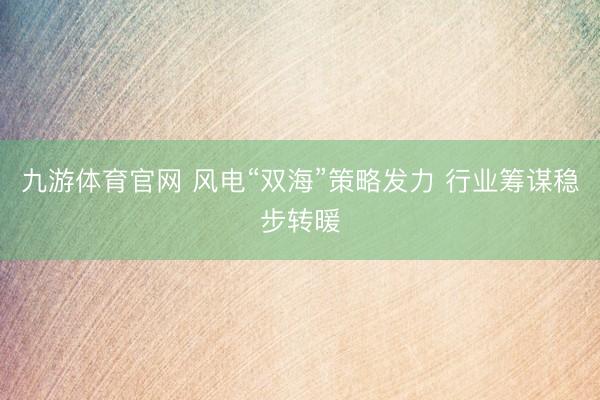 九游体育官网 风电“双海”策略发力 行业筹谋稳步转暖
