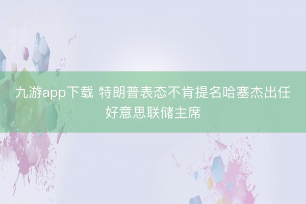 九游app下载 特朗普表态不肯提名哈塞杰出任好意思联储主席