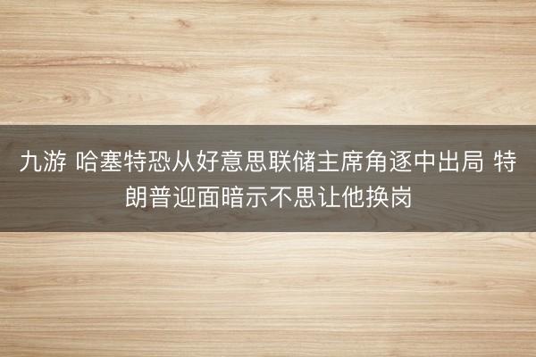 九游 哈塞特恐从好意思联储主席角逐中出局 特朗普迎面暗示不思让他换岗