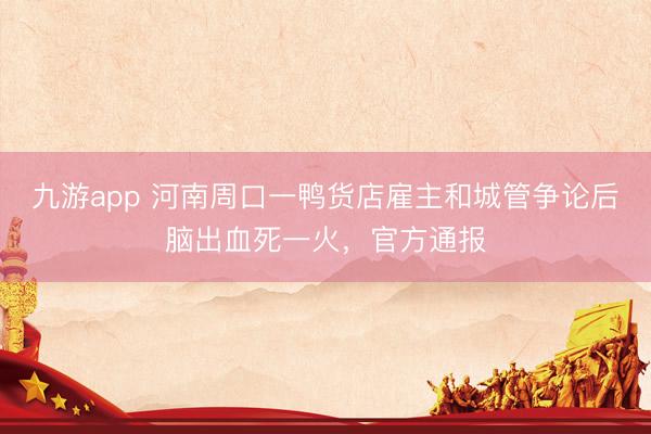 九游app 河南周口一鸭货店雇主和城管争论后脑出血死一火，官方通报